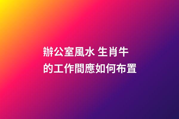辦公室風水 生肖牛的工作間應如何布置